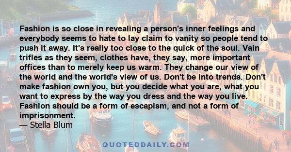 Fashion is so close in revealing a person's inner feelings and everybody seems to hate to lay claim to vanity so people tend to push it away. It's really too close to the quick of the soul. Vain trifles as they seem,