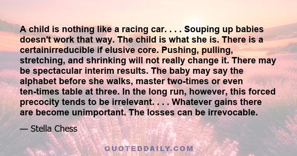 A child is nothing like a racing car. . . . Souping up babies doesn't work that way. The child is what she is. There is a certainirreducible if elusive core. Pushing, pulling, stretching, and shrinking will not really