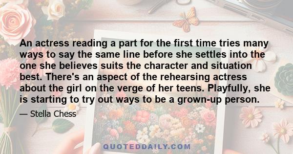 An actress reading a part for the first time tries many ways to say the same line before she settles into the one she believes suits the character and situation best. There's an aspect of the rehearsing actress about