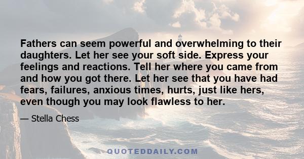 Fathers can seem powerful and overwhelming to their daughters. Let her see your soft side. Express your feelings and reactions. Tell her where you came from and how you got there. Let her see that you have had fears,