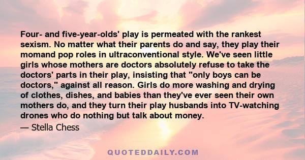 Four- and five-year-olds' play is permeated with the rankest sexism. No matter what their parents do and say, they play their momand pop roles in ultraconventional style. We've seen little girls whose mothers are