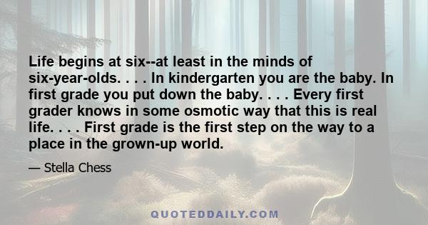 Life begins at six--at least in the minds of six-year-olds. . . . In kindergarten you are the baby. In first grade you put down the baby. . . . Every first grader knows in some osmotic way that this is real life. . . .