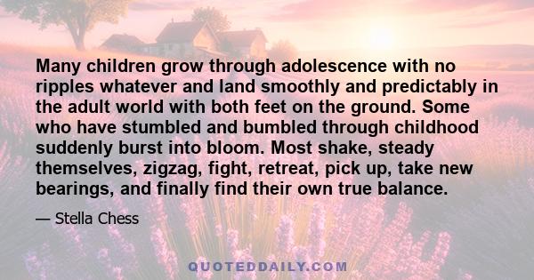 Many children grow through adolescence with no ripples whatever and land smoothly and predictably in the adult world with both feet on the ground. Some who have stumbled and bumbled through childhood suddenly burst into 