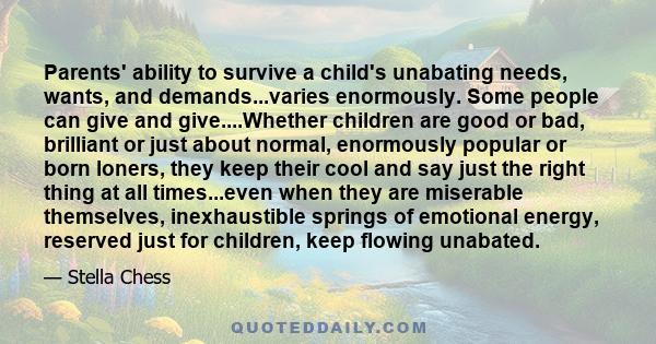 Parents' ability to survive a child's unabating needs, wants, and demands...varies enormously. Some people can give and give....Whether children are good or bad, brilliant or just about normal, enormously popular or