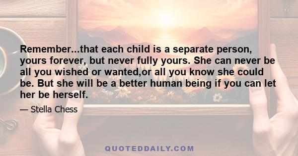 Remember...that each child is a separate person, yours forever, but never fully yours. She can never be all you wished or wanted,or all you know she could be. But she will be a better human being if you can let her be