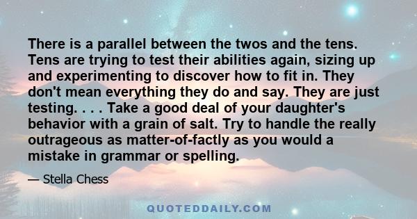 There is a parallel between the twos and the tens. Tens are trying to test their abilities again, sizing up and experimenting to discover how to fit in. They don't mean everything they do and say. They are just testing. 