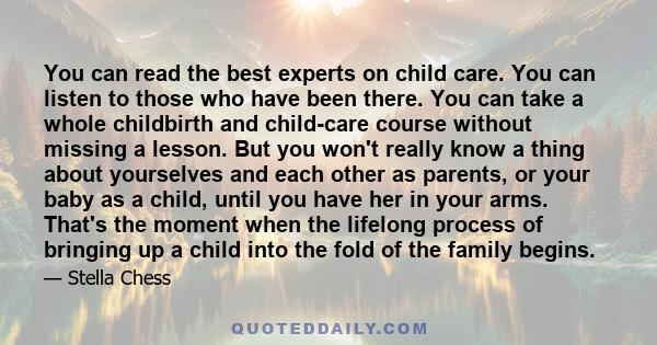 You can read the best experts on child care. You can listen to those who have been there. You can take a whole childbirth and child-care course without missing a lesson. But you won't really know a thing about