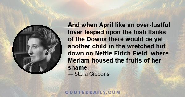 And when April like an over-lustful lover leaped upon the lush flanks of the Downs there would be yet another child in the wretched hut down on Nettle Flitch Field, where Meriam housed the fruits of her shame.