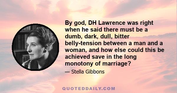 By god, DH Lawrence was right when he said there must be a dumb, dark, dull, bitter belly-tension between a man and a woman, and how else could this be achieved save in the long monotony of marriage?