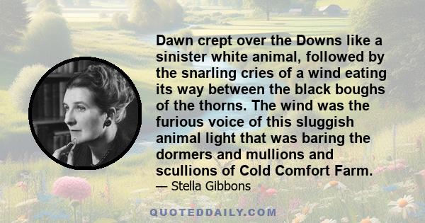 Dawn crept over the Downs like a sinister white animal, followed by the snarling cries of a wind eating its way between the black boughs of the thorns. The wind was the furious voice of this sluggish animal light that