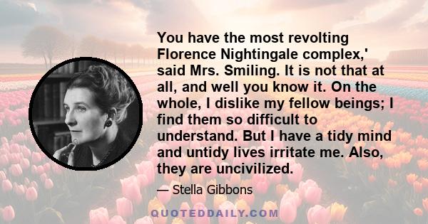 You have the most revolting Florence Nightingale complex,' said Mrs. Smiling. It is not that at all, and well you know it. On the whole, I dislike my fellow beings; I find them so difficult to understand. But I have a