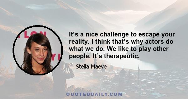 It’s a nice challenge to escape your reality. I think that’s why actors do what we do. We like to play other people. It’s therapeutic.