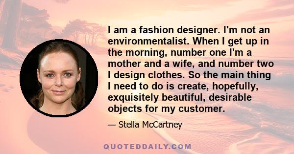 I am a fashion designer. I'm not an environmentalist. When I get up in the morning, number one I'm a mother and a wife, and number two I design clothes. So the main thing I need to do is create, hopefully, exquisitely