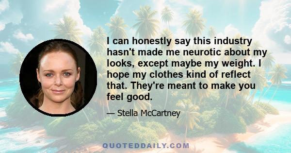 I can honestly say this industry hasn't made me neurotic about my looks, except maybe my weight. I hope my clothes kind of reflect that. They're meant to make you feel good.