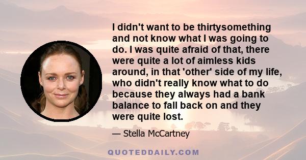 I didn't want to be thirtysomething and not know what I was going to do. I was quite afraid of that, there were quite a lot of aimless kids around, in that 'other' side of my life, who didn't really know what to do