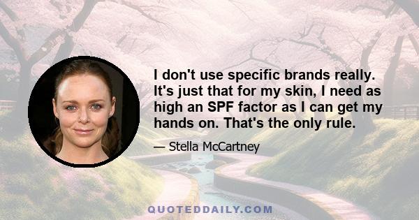 I don't use specific brands really. It's just that for my skin, I need as high an SPF factor as I can get my hands on. That's the only rule.