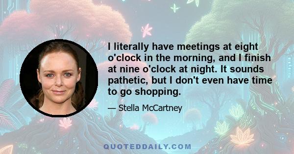 I literally have meetings at eight o'clock in the morning, and I finish at nine o'clock at night. It sounds pathetic, but I don't even have time to go shopping.