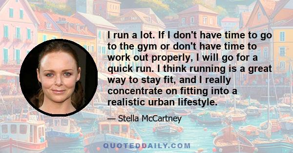 I run a lot. If I don't have time to go to the gym or don't have time to work out properly, I will go for a quick run. I think running is a great way to stay fit, and I really concentrate on fitting into a realistic