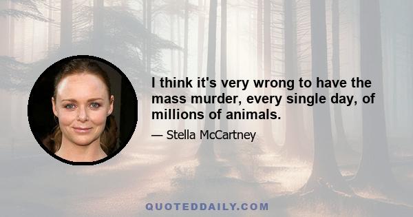 I think it's very wrong to have the mass murder, every single day, of millions of animals.