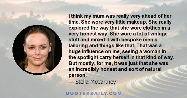 I think my mum was really very ahead of her time. She wore very little makeup. She really explored the way that she wore clothes in a very honest way. She wore a lot of vintage stuff and mixed it with bespoke men's