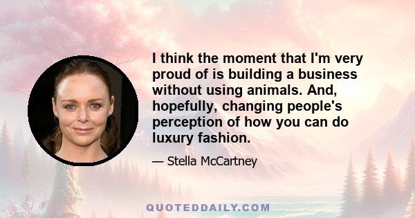 I think the moment that I'm very proud of is building a business without using animals. And, hopefully, changing people's perception of how you can do luxury fashion.