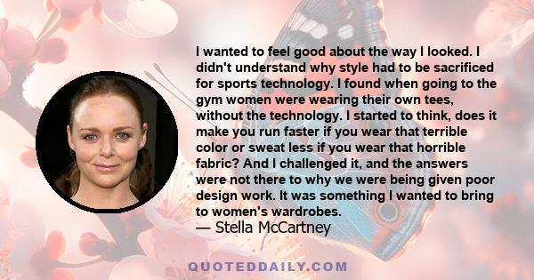 I wanted to feel good about the way I looked. I didn't understand why style had to be sacrificed for sports technology. I found when going to the gym women were wearing their own tees, without the technology. I started