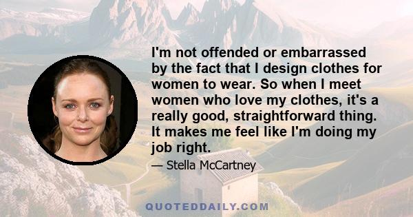 I'm not offended or embarrassed by the fact that I design clothes for women to wear. So when I meet women who love my clothes, it's a really good, straightforward thing. It makes me feel like I'm doing my job right.