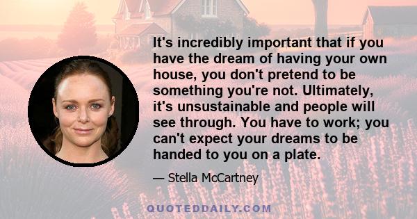 It's incredibly important that if you have the dream of having your own house, you don't pretend to be something you're not. Ultimately, it's unsustainable and people will see through. You have to work; you can't expect 