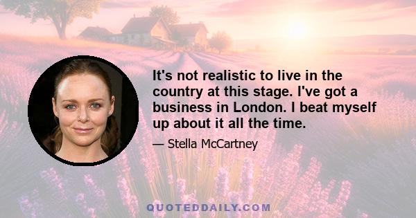 It's not realistic to live in the country at this stage. I've got a business in London. I beat myself up about it all the time.