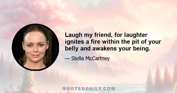 Laugh my friend, for laughter ignites a fire within the pit of your belly and awakens your being.