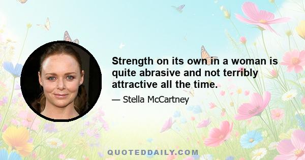 Strength on its own in a woman is quite abrasive and not terribly attractive all the time.