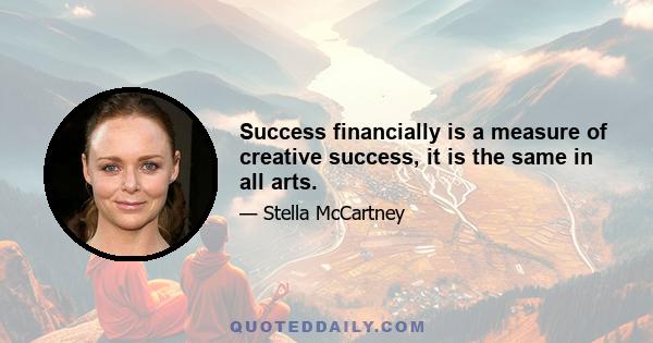 Success financially is a measure of creative success, it is the same in all arts.