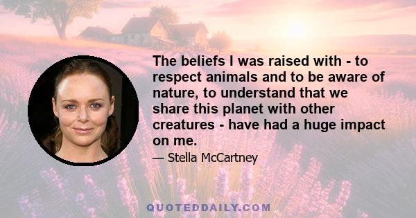 The beliefs I was raised with - to respect animals and to be aware of nature, to understand that we share this planet with other creatures - have had a huge impact on me.