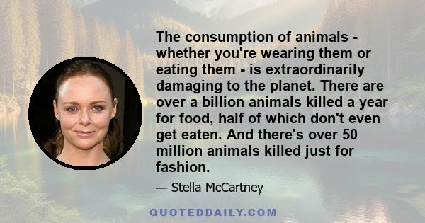 The consumption of animals - whether you're wearing them or eating them - is extraordinarily damaging to the planet. There are over a billion animals killed a year for food, half of which don't even get eaten. And