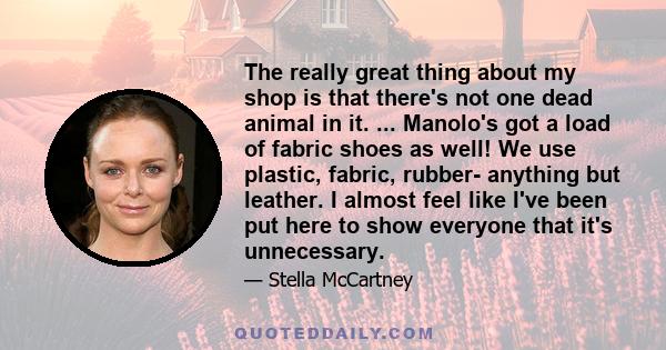 The really great thing about my shop is that there's not one dead animal in it. ... Manolo's got a load of fabric shoes as well! We use plastic, fabric, rubber- anything but leather. I almost feel like I've been put