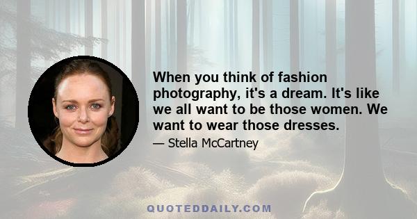 When you think of fashion photography, it's a dream. It's like we all want to be those women. We want to wear those dresses.