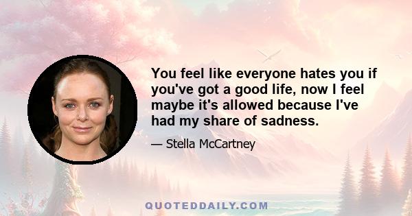 You feel like everyone hates you if you've got a good life, now I feel maybe it's allowed because I've had my share of sadness.