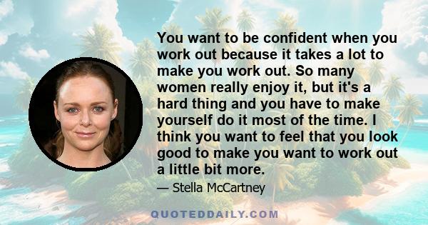 You want to be confident when you work out because it takes a lot to make you work out. So many women really enjoy it, but it's a hard thing and you have to make yourself do it most of the time. I think you want to feel 