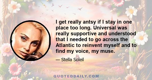 I get really antsy if I stay in one place too long. Universal was really supportive and understood that I needed to go across the Atlantic to reinvent myself and to find my voice, my muse.