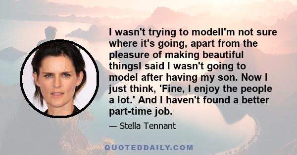 I wasn't trying to modelI'm not sure where it's going, apart from the pleasure of making beautiful thingsI said I wasn't going to model after having my son. Now I just think, 'Fine, I enjoy the people a lot.' And I