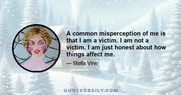 A common misperception of me is that I am a victim. I am not a victim. I am just honest about how things affect me.