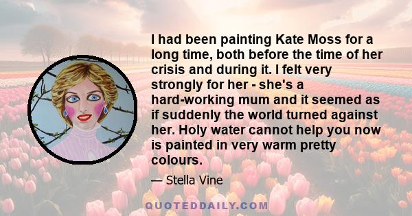 I had been painting Kate Moss for a long time, both before the time of her crisis and during it. I felt very strongly for her - she's a hard-working mum and it seemed as if suddenly the world turned against her. Holy