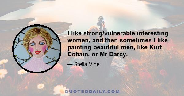 I like strong/vulnerable interesting women, and then sometimes I like painting beautiful men, like Kurt Cobain, or Mr Darcy.