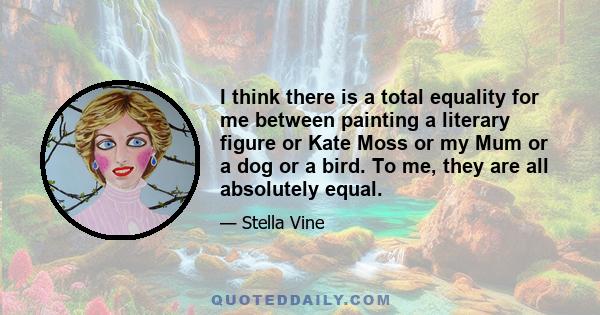 I think there is a total equality for me between painting a literary figure or Kate Moss or my Mum or a dog or a bird. To me, they are all absolutely equal.