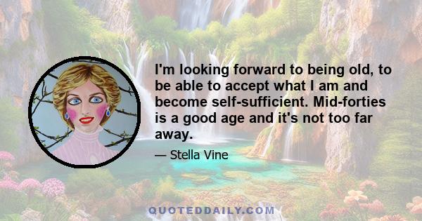 I'm looking forward to being old, to be able to accept what I am and become self-sufficient. Mid-forties is a good age and it's not too far away.