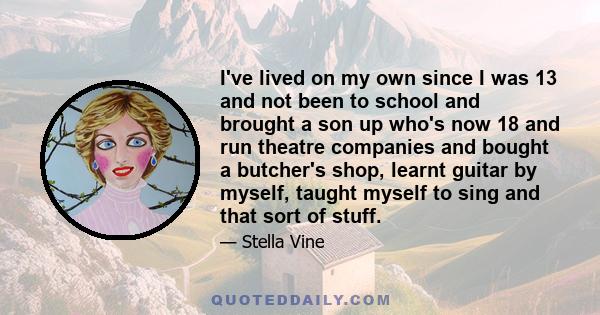 I've lived on my own since I was 13 and not been to school and brought a son up who's now 18 and run theatre companies and bought a butcher's shop, learnt guitar by myself, taught myself to sing and that sort of stuff.