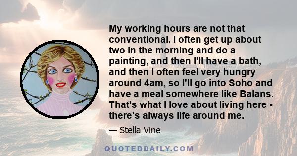 My working hours are not that conventional. I often get up about two in the morning and do a painting, and then I'll have a bath, and then I often feel very hungry around 4am, so I'll go into Soho and have a meal