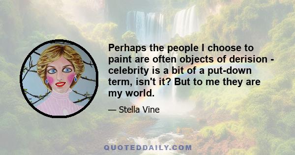 Perhaps the people I choose to paint are often objects of derision - celebrity is a bit of a put-down term, isn't it? But to me they are my world.