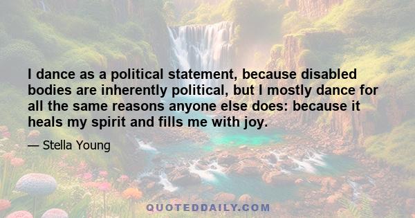 I dance as a political statement, because disabled bodies are inherently political, but I mostly dance for all the same reasons anyone else does: because it heals my spirit and fills me with joy.