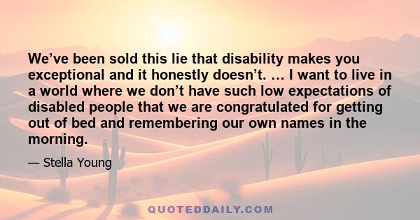 We’ve been sold this lie that disability makes you exceptional and it honestly doesn’t. … I want to live in a world where we don’t have such low expectations of disabled people that we are congratulated for getting out